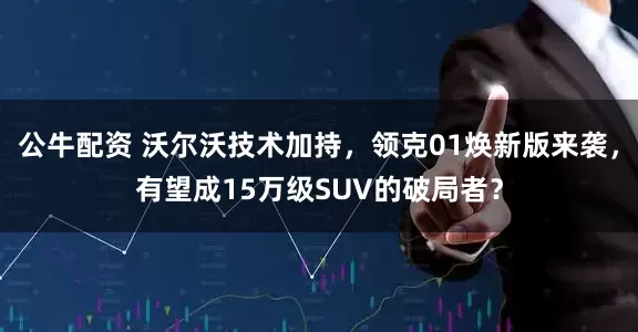 公牛配資 沃爾沃技術(shù)加持，領(lǐng)克01煥新版來襲，有望成15萬級SUV的破局者？