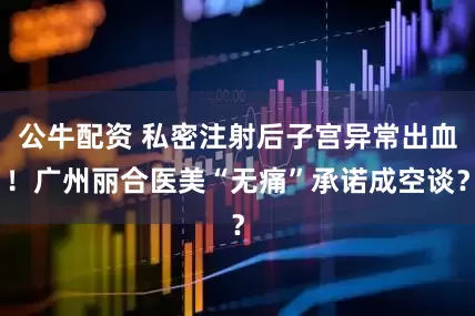 公牛配資 私密注射后子宮異常出血！廣州麗合醫(yī)美“無痛”承諾成空談？