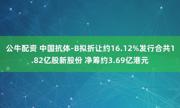 公牛配資 中國(guó)抗體-B擬折讓約16.12%發(fā)行合共1.82億股新股份 凈籌約3.69億港元