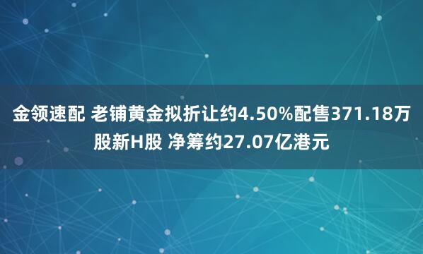 金領速配 老鋪黃金擬折讓約4.50%配售371.18萬股新H股 凈籌約27.07億港元