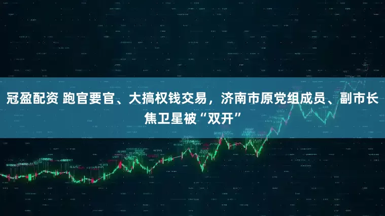 冠盈配資 跑官要官、大搞權(quán)錢交易，濟(jì)南市原黨組成員、副市長(zhǎng)焦衛(wèi)星被“雙開”