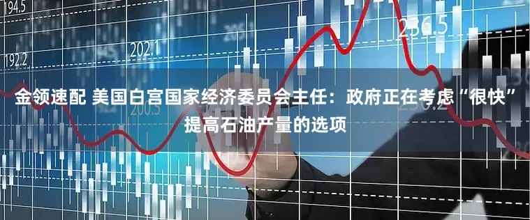 金領(lǐng)速配 美國白宮國家經(jīng)濟(jì)委員會主任：政府正在考慮“很快”提高石油產(chǎn)量的選項(xiàng)
